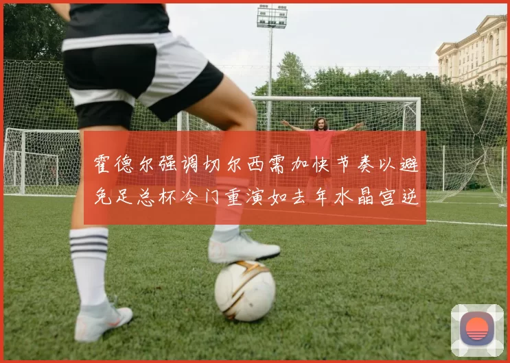 霍德尔强调切尔西需加快节奏以避免足总杯冷门重演如去年水晶宫逆袭曼城