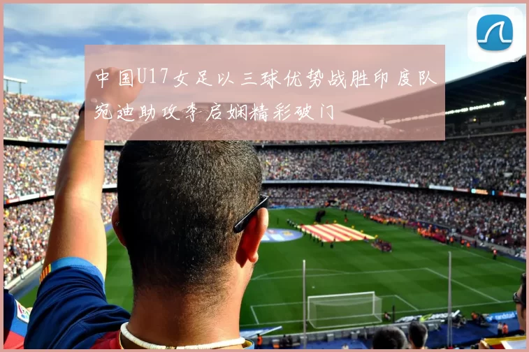 中国U17女足以三球优势战胜印度队宛迪助攻李启娴精彩破门