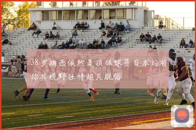 38岁梅西依然是顶级球员日本门将称其视野独特超凡脱俗