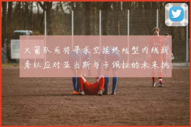 火箭队或将寻求空接终结型内线新秀以应对亚当斯与卡佩拉的未来挑战