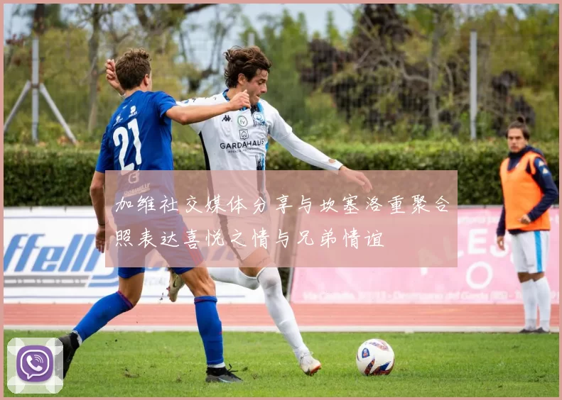加维社交媒体分享与坎塞洛重聚合照表达喜悦之情与兄弟情谊