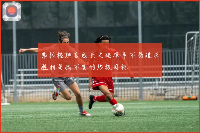弗拉格坦言成长之路艰辛不易追求胜利是我不变的终极目标
