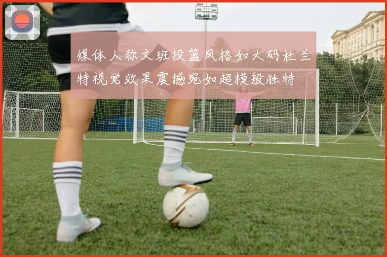 媒体人称文班投篮风格如大码杜兰特视觉效果震撼宛如超模般独特